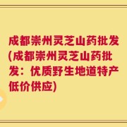 成都崇州灵芝山药批发(成都崇州灵芝山药批发：优质野生地道特产低价供应)