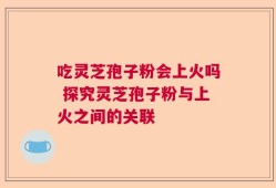 吃灵芝孢子粉会上火吗 探究灵芝孢子粉与上火之间的关联