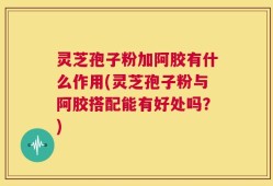 灵芝孢子粉加阿胶有什么作用(灵芝孢子粉与阿胶搭配能有好处吗？)