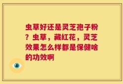 虫草好还是灵芝孢子粉？虫草，藏红花，灵芝效果怎么样都是保健啥的功效啊