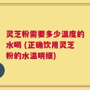 灵芝粉需要多少温度的水喝 (正确饮用灵芝粉的水温明细)