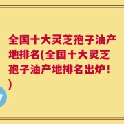 全国十大灵芝孢子油产地排名(全国十大灵芝孢子油产地排名出炉！)
