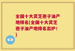 全国十大灵芝孢子油产地排名(全国十大灵芝孢子油产地排名出炉！)