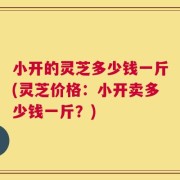 小开的灵芝多少钱一斤(灵芝价格：小开卖多少钱一斤？)