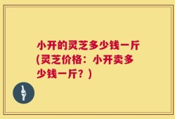 小开的灵芝多少钱一斤(灵芝价格：小开卖多少钱一斤？)