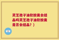 灵芝孢子油软胶囊会结晶吗灵芝孢子油软胶囊是否会结晶？)