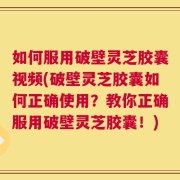 如何服用破壁灵芝胶囊视频(破壁灵芝胶囊如何正确使用？教你正确服用破壁灵芝胶囊！)