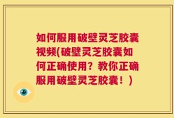 如何服用破壁灵芝胶囊视频(破壁灵芝胶囊如何正确使用？教你正确服用破壁灵芝胶囊！)