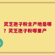 灵芝孢子粉主产地是哪？灵芝孢子粉哪里产