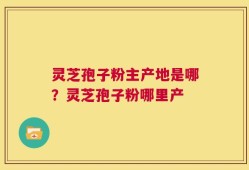 灵芝孢子粉主产地是哪？灵芝孢子粉哪里产