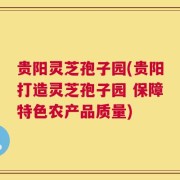 贵阳灵芝孢子园(贵阳打造灵芝孢子园 保障特色农产品质量)