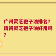 广州灵芝孢子油排名？请问灵芝孢子油好用吗？