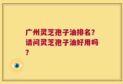 广州灵芝孢子油排名？请问灵芝孢子油好用吗？