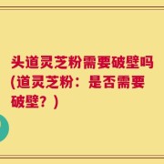 头道灵芝粉需要破壁吗(道灵芝粉：是否需要破壁？)