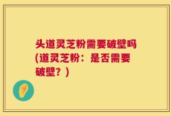 头道灵芝粉需要破壁吗(道灵芝粉：是否需要破壁？)