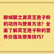 聊城聚之源灵芝孢子粉的功效与使用方法？全面了解灵芝孢子粉的营养价值及使用技巧？