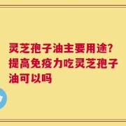 灵芝孢子油主要用途？提高免疫力吃灵芝孢子油可以吗