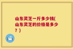 山东灵芝一斤多少钱(山东灵芝的价格是多少？)
