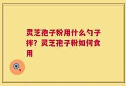 灵芝孢子粉用什么勺子拌？灵芝孢子粉如何食用
