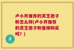 卢小开推荐的灵芝孢子粉怎么样(卢小开推荐的灵芝孢子粉值得购买吗？)
