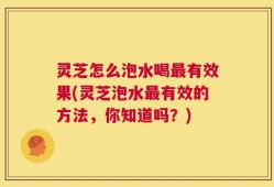 灵芝怎么泡水喝最有效果(灵芝泡水最有效的方法，你知道吗？)