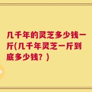 几千年的灵芝多少钱一斤(几千年灵芝一斤到底多少钱？)