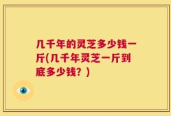 几千年的灵芝多少钱一斤(几千年灵芝一斤到底多少钱？)