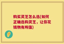 购买灵芝怎么选(如何正确选购灵芝，让你花钱物有所值)