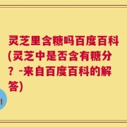 灵芝里含糖吗百度百科(灵芝中是否含有糖分？-来自百度百科的解答)