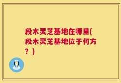 段木灵芝基地在哪里(段木灵芝基地位于何方？)