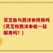 灵芝能与西洋参同用吗(灵芝和西洋参能一起服用吗？)