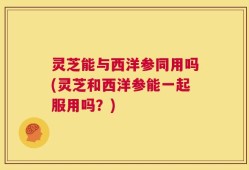 灵芝能与西洋参同用吗(灵芝和西洋参能一起服用吗？)