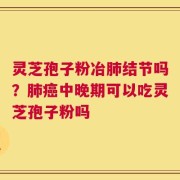 灵芝孢子粉冶肺结节吗？肺癌中晚期可以吃灵芝孢子粉吗