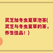 灵芝加冬虫夏草泡茶(灵芝与冬虫夏草的茶，养生佳品！)