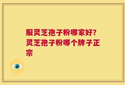 服灵芝孢子粉哪家好？灵芝孢子粉哪个牌子正宗