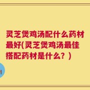 灵芝煲鸡汤配什么药材最好(灵芝煲鸡汤最佳搭配药材是什么？)