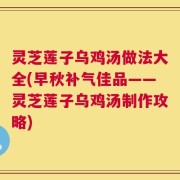 灵芝莲子乌鸡汤做法大全(早秋补气佳品——灵芝莲子乌鸡汤制作攻略)