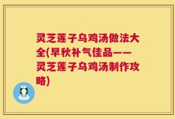 灵芝莲子乌鸡汤做法大全(早秋补气佳品——灵芝莲子乌鸡汤制作攻略)