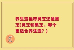 养生壶推荐灵芝还是黑芝(灵芝和黑芝，哪个更适合养生壶？)