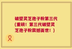 破壁灵芝孢子粉第三代(重磅！第三代破壁灵芝孢子粉震撼面世！)