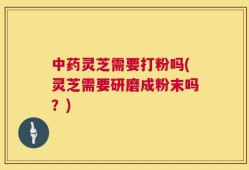 中药灵芝需要打粉吗(灵芝需要研磨成粉末吗？)