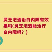 灵芝泡酒治白内障有效果吗(灵芝泡酒能治疗白内障吗？)