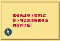 猪骨头红萝卜灵芝(红萝卜与灵芝增强猪骨汤的营养价值)