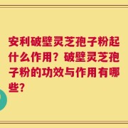 安利破壁灵芝孢子粉起什么作用？破壁灵芝孢子粉的功效与作用有哪些？