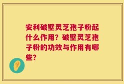 安利破壁灵芝孢子粉起什么作用？破壁灵芝孢子粉的功效与作用有哪些？