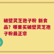 破壁灵芝孢子粉 新食品？哪里买破壁灵芝孢子粉最正宗