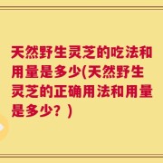 天然野生灵芝的吃法和用量是多少(天然野生灵芝的正确用法和用量是多少？)