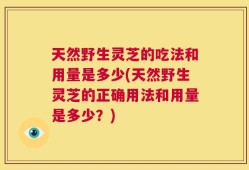 天然野生灵芝的吃法和用量是多少(天然野生灵芝的正确用法和用量是多少？)