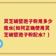灵芝破壁孢子粉用多少度水(如何正确使用灵芝破壁孢子粉配水？)