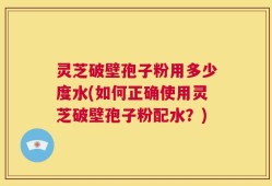 灵芝破壁孢子粉用多少度水(如何正确使用灵芝破壁孢子粉配水？)